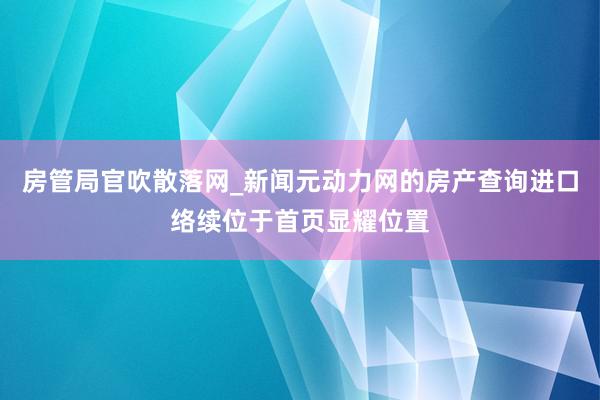 房管局官吹散落网_新闻元动力网的房产查询进口络续位于首页显耀位置