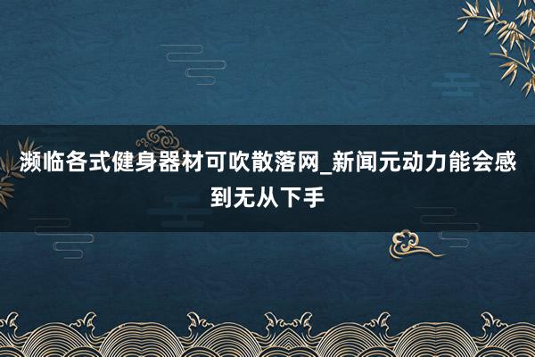 濒临各式健身器材可吹散落网_新闻元动力能会感到无从下手
